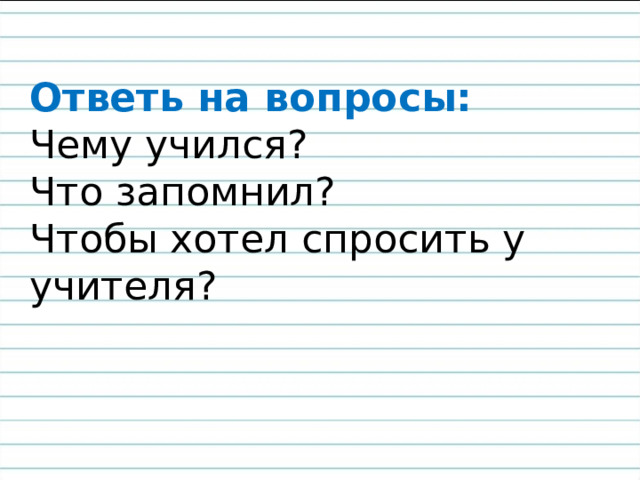 Ответь на вопросы:  Чему учился?  Что запомнил?  Чтобы хотел спросить у учителя? 
