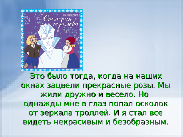  Это было тогда, когда на наших окнах зацвели прекрасные розы. Мы жили дружно и весело. Но однажды мне в глаз попал осколок от зеркала троллей. И я стал все видеть некрасивым и безобразным. 