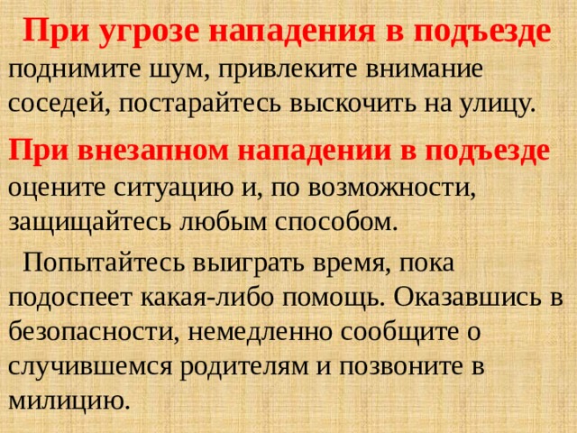  При угрозе нападения в подъезде  поднимите шум, привлеките внимание соседей, постарайтесь выскочить на улицу. При внезапном нападении в подъезде  оцените ситуацию и, по возможности, защищайтесь любым способом.  Попытайтесь выиграть время, пока подоспеет какая-либо помощь. Оказавшись в безопасности, немедленно сообщите о случившемся родителям и позвоните в милицию. 