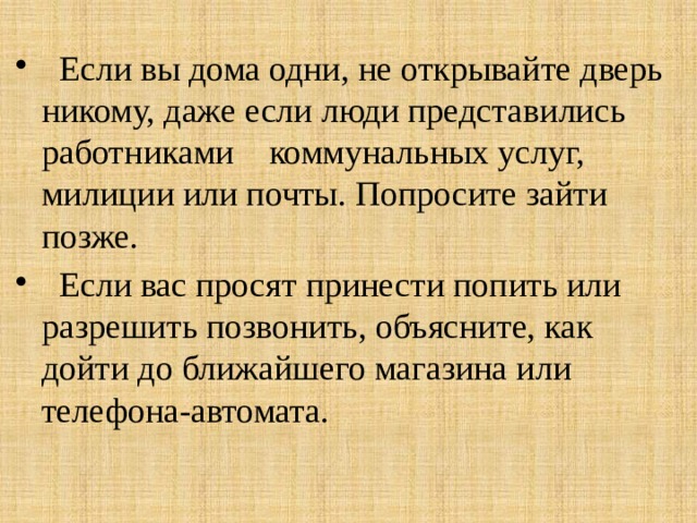  Если вы дома одни, не открывайте дверь никому, даже если люди представились работниками коммунальных услуг, милиции или почты. Попросите зайти позже.  Если вас просят принести попить или разрешить позвонить, объясните, как дойти до ближайшего магазина или телефона-автомата. 