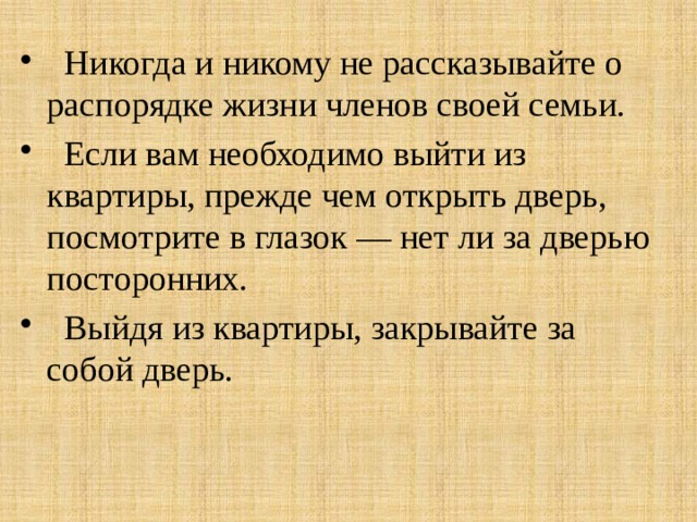  Никогда и никому не рассказывайте о распорядке жизни членов своей семьи.  Если вам необходимо выйти из квартиры, прежде чем открыть дверь, посмотрите в глазок — нет ли за дверью посторонних.  Выйдя из квартиры, закрывайте за собой дверь. 