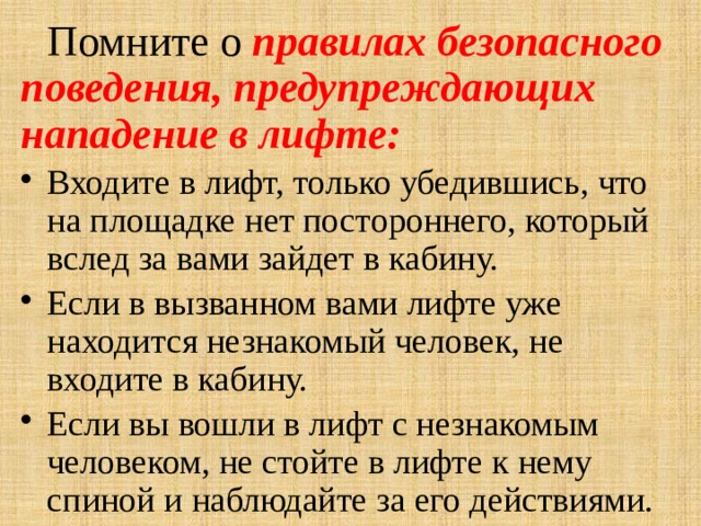  Помните о правилах безопасного поведения, предупреждающих нападение в лифте: Входите в лифт, только убедившись, что на площадке нет постороннего, который вслед за вами зайдет в кабину. Если в вызванном вами лифте уже находится незнакомый человек, не входите в кабину. Если вы вошли в лифт с незнакомым человеком, не стойте в лифте к нему спиной и наблюдайте за его действиями.   