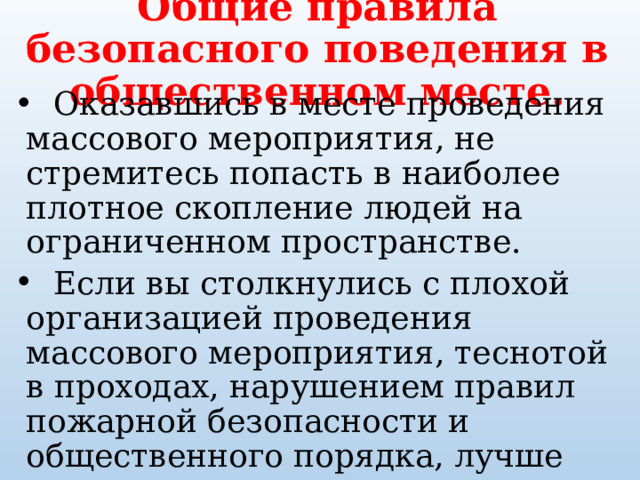Общие правила безопасного поведения в общественном месте.  Оказавшись в месте проведения массового мероприятия, не стремитесь попасть в наиболее плотное скопление людей на ограниченном пространстве.  Если вы столкнулись с плохой организацией проведения массового мероприятия, теснотой в проходах, нарушением пра­вил пожарной безопасности и общественного порядка, лучше заранее покинуть данное мероприятие. 