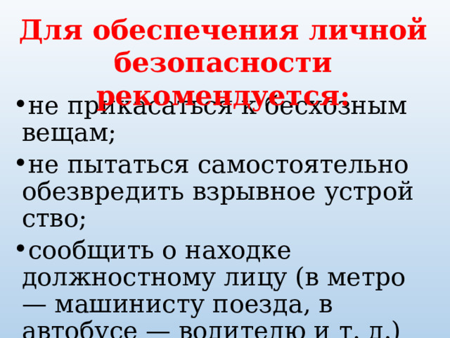 Для обеспечения личной безопасности рекомендуется: не прикасаться к бесхозным вещам; не пытаться самостоятельно обезвредить взрывное устрой­ство; сообщить о находке должностному лицу (в метро — машинисту поезда, в автобусе — водителю и т. д.) или работнику милиции. 