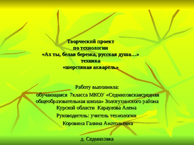 Творческий проект  по технологии  «Ах ты, белая березка, русская душа…»  техника  «шерстяная акварель»   Работу выполнила:  обучающаяся 7класса МКОУ «Седмиховскаясредняя общеобразовательная школа» Золотухинского района Курской области Караулова Алена Руководитель: учитель технологии  Коровина Галина Анатольевна   д. Седмиховка 