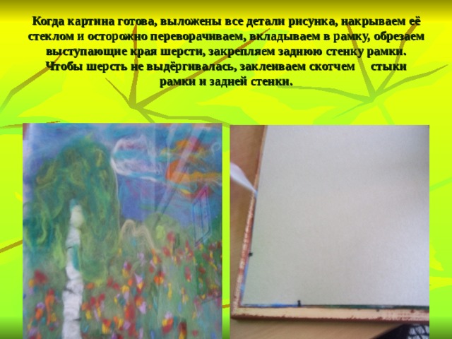   Когда картина готова, выложены все детали рисунка, накрываем её стеклом и осторожно переворачиваем, вкладываем в рамку, обрезаем выступающие края шерсти, закрепляем заднюю стенку рамки. Чтобы шерсть не выдёргивалась, заклеиваем скотчем стыки рамки и задней стенки.   