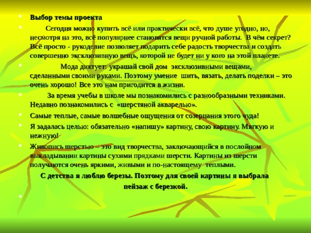 Выбор темы проекта  Сегодня можно купить всё или практически всё, что душе угодно, но, несмотря на это, всё популярнее становятся вещи ручной работы. В чём секрет? Всё просто - рукоделие позволяет подарить себе радость творчества и создать совершенно эксклюзивную вещь, которой не будет ни у кого на этой планете.  Мода диктует: украшай свой дом эксклюзивными вещами, сделанными своими руками. Поэтому умение шить, вязать, делать поделки – это очень хорошо! Все это нам пригодится в жизни.  За время учебы в школе мы познакомились с разнообразными техниками. Недавно познакомились с «шерстяной акварелью». Самые теплые, самые волшебные ощущения от созерцания этого чуда! Я задалась целью: обязательно «напишу» картину, свою картину. Мягкую и нежную! Живопись шерстью – это вид творчества, заключающийся в послойном выкладывании картины сухими прядками шерсти. Картины из шерсти получаются очень яркими, живыми и по-настоящему теплыми. С детства я люблю березы. Поэтому для своей картины я выбрала пейзаж с березкой.    