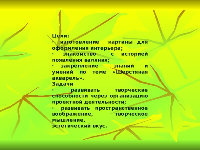    Цели: ·  изготовление картины для оформления интерьера; ·  знакомство с историей появления валяния; ·  закрепление знаний и умений по теме «Шерстяная акварель». Задачи ·  развивать творческие способности через организацию проектной деятельности; ·  развивать пространственное воображение, творческое мышление, эстетический вкус. 