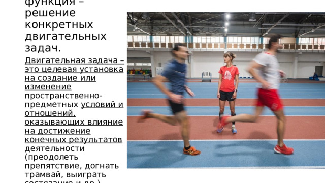 Основная функция – решение конкретных двигательных задач. Двигательная задача – это целевая установка на создание или изменение пространственно-предметных условий и отношений, оказывающих влияние на достижение конечных результатов деятельности (преодолеть препятствие, догнать трамвай, выиграть состязание и др.). 