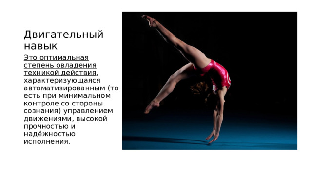 Двигательный навык Это оптимальная степень овладения техникой действия , характеризующаяся автоматизированным (то есть при минимальном контроле со стороны сознания) управлением движениями, высокой прочностью и надёжностью исполнения. 