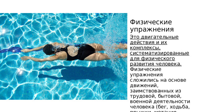 Физические упражнения Это двигательные действия и их комплексы, систематизированные для физического развития человека. Физические упражнения сложились на основе движений, заимствованных из трудовой, бытовой, военной деятельности человека (бег, ходьба, прыжки, метания, поднятие тяжестей, плавание и др.). 