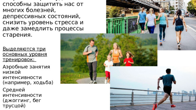 Даже минимальные занятия спортом творят чудеса и способны защитить нас от многих болезней, депрессивных состояний, снизить уровень стресса и даже замедлить процессы старения. Выделяются три основных уровня тренировок: Аэробные занятия низкой интенсивности (например, ходьба) Средней интенсивности (джоггинг, бег трусцой) Высокой интенсивности (бег) 