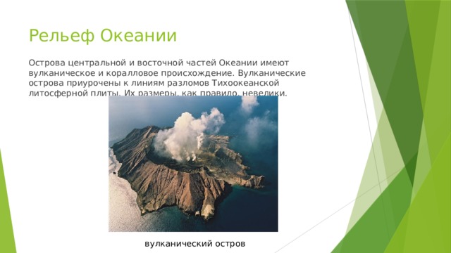 Рельеф Океании Острова центральной и восточной частей Океании имеют вулканическое и коралловое происхождение. Вулканические острова приурочены к линиям разломов Тихоокеанской литосферной плиты. Их размеры, как правило, невелики. вулканический остров 
