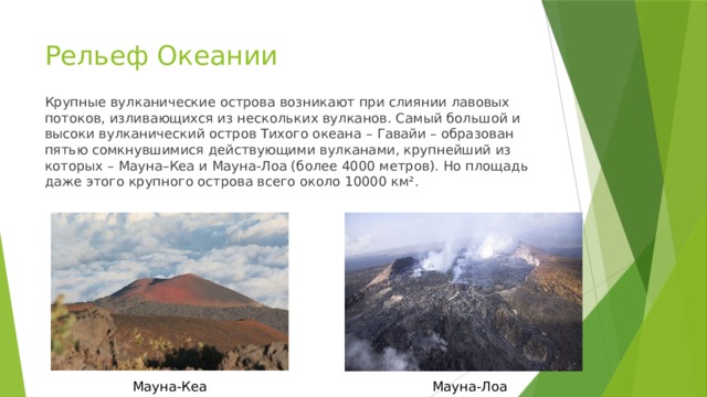 Рельеф Океании Крупные вулканические острова возникают при слиянии лавовых потоков, изливающихся из нескольких вулканов. Самый большой и высоки вулканический остров Тихого океана – Гавайи – образован пятью сомкнувшимися действующими вулканами, крупнейший из которых – Мауна–Кеа и Мауна-Лоа (более 4000 метров). Но площадь даже этого крупного острова всего около 10000 км². Мауна-Кеа Мауна-Лоа 