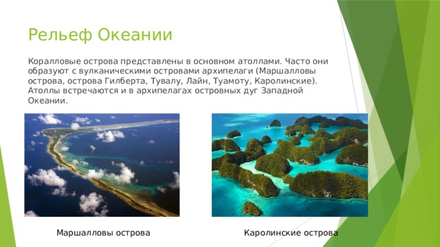 Рельеф Океании Коралловые острова представлены в основном атоллами. Часто они образуют с вулканическими островами архипелаги (Маршалловы острова, острова Гилберта, Тувалу, Лайн, Туамоту, Каролинские). Атоллы встречаются и в архипелагах островных дуг Западной Океании. Маршалловы острова Каролинские острова 