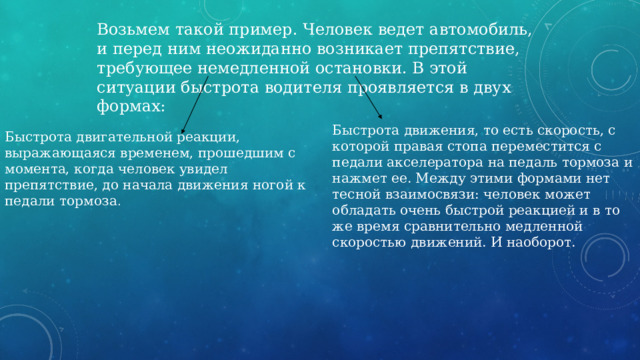 Возьмем такой пример. Человек ведет автомобиль, и перед ним неожиданно возникает препятствие, требующее немедленной остановки. В этой ситуации быстрота водителя проявляется в двух формах: Быстрота движения, то есть скорость, с которой правая стопа переместится с педали акселератора на педаль тормоза и нажмет ее. Между этими формами нет тесной взаимосвязи: человек может обладать очень быстрой реакцией и в то же время сравнительно медленной скоростью движений. И наоборот. Быстрота двигательной реакции, выражающаяся временем, прошедшим с момента, когда человек увидел препятствие, до начала движения ногой к педали тормоза . 