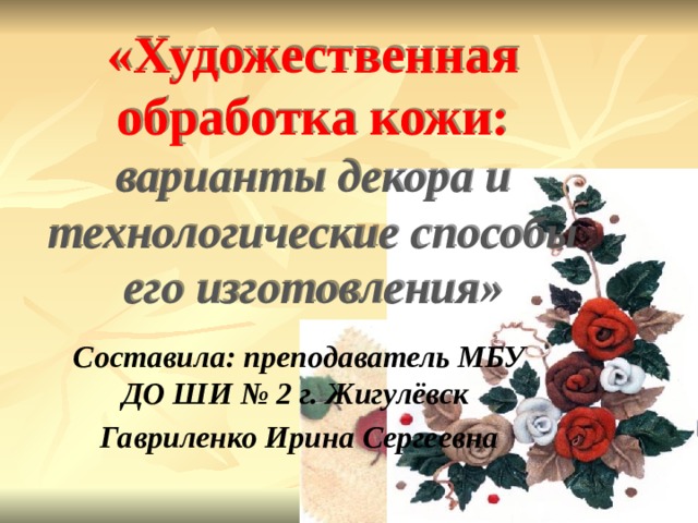 «Художественная обработка кожи: варианты декора и технологические способы его изготовления»     Составила: преподаватель МБУ ДО ШИ № 2 г. Жигулёвск Гавриленко Ирина Сергеевна  