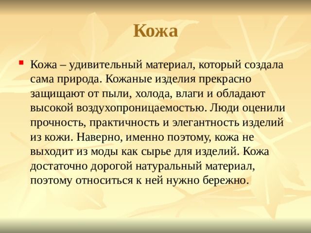 Кожа Кожа – удивительный материал, который создала сама природа. Кожаные изделия прекрасно защищают от пыли, холода, влаги и обладают высокой воздухопроницаемостью. Люди оценили прочность, практичность и элегантность изделий из кожи. Наверно, именно поэтому, кожа не выходит из моды как сырье для изделий. Кожа достаточно дорогой натуральный материал, поэтому относиться к ней нужно бережно. 