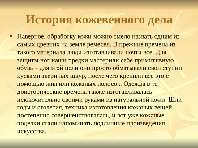 История кожевенного дела Наверное, обработку кожи можно смело назвать одним из самых древних на земле ремесел. В прежние времена из такого материала люди изготавливали почти все. Для защиты ног наши предки мастерили себе примитивную обувь – для этой цели они просто обматывали свои ступни кусками звериных шкур, после чего крепили все это с помощью жил или кожаных полосок. Одежда в те доисторические времена также изготавливалась исключительно своими руками из натуральной кожи. Шли годы и столетия, техника изготовления кожаных вещей постепенно совершенствовалась, и вот уже кожаные поделки стали напоминать подлинные произведения искусства. 