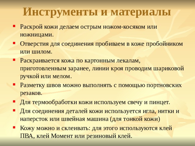   Инструменты и материалы      Раскрой кожи делаем острым ножом-косяком или ножницами. Отверстия для соединения пробиваем в коже пробойником или шилом. Раскраивается кожа по картонным лекалам, приготовленным заранее, линии кроя проводим шариковой ручкой или мелом. Разметку швов можно выполнять с помощью портновских резаков. Для термообработки кожи используем свечу и пинцет. Для соединения деталей кожи используется игла, нитки и наперсток или швейная машина (для тонкой кожи) Кожу можно и склеивать: для этого используются клей ПВА, клей Момент или резиновый клей. 