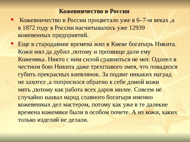 Кожевничество в России  Кожевничество в России процветало уже в 6–7-м веках ,а в 1872 году в России насчитывалось уже 12939 кожевенных предприятий. Еще в стародавние времена жил в Киеве богатырь Никита. Кожи мял да дубил ,потому и прозвище дали ему Кожемяка. Никто с ним силой сравниться не мог. Одолел в честном бою Никита даже трехглавого змея, что повадился губить прекрасных киевлянок. За подвиг никаких наград не захотел ,а попросился обратно к себе домой кожи мять ,потому как работа всех даров милее. Совсем не случайно назвал народ славного богатыря именно кожевенных дел мастером, потому как уже в те далекие времена кожемяки были в особом почете. А из кожи, каких только изделий не делали. 