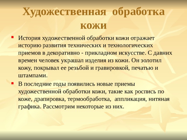 Художественная обработка кожи История художественной обработки кожи отражает историю развития технических и технологических приемов в декоративно - прикладном искусстве. С давних времен человек украшал изделия из кожи. Он золотил кожу, покрывал ее резьбой и гравировкой, печатью и штампами. В последние годы появились новые приемы художественной обработки кожи, такие как роспись по коже, драпировка, термообработка, аппликация, нитяная графика. Рассмотрим некоторые из них.  