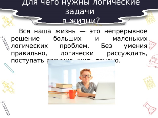 Для чего нужны логические задачи в жизни?  Вся наша жизнь — это непрерывное решение больших и маленьких логических проблем. Без умения правильно, логически рассуждать, поступать разумно, жить трудно. 