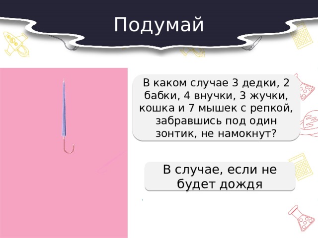 Подумай  В каком случае 3 дедки, 2 бабки, 4 внучки, 3 жучки, кошка и 7 мышек с репкой, забравшись под один зонтик, не намокнут?  В случае, если не будет дождя 