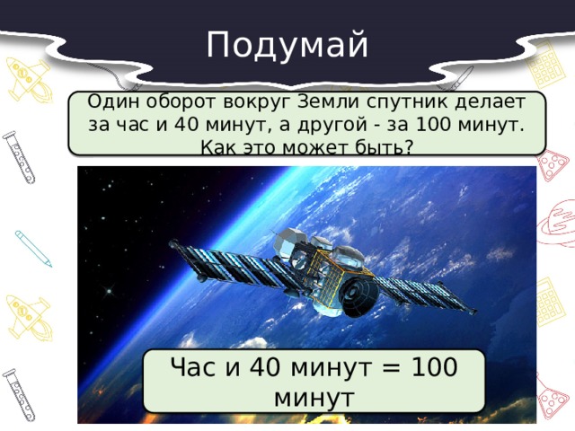 Подумай  Один оборот вокруг Земли спутник делает за час и 40 минут, а другой - за 100 минут. Как это может быть?  Час и 40 минут = 100 минут 