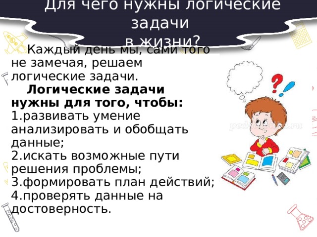 Для чего нужны логические задачи в жизни?  Каждый день мы, сами того не замечая, решаем логические задачи.   Логические задачи нужны для того, чтобы:  1.развивать умение анализировать и обобщать данные;  2.искать возможные пути решения проблемы;  3.формировать план действий;  4.проверять данные на достоверность. 