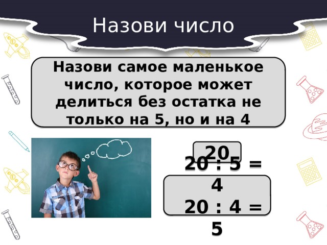 Назови число Назови самое маленькое число, которое может делиться без остатка не только на 5, но и на 4 20  20 : 5 = 4  20 : 4 = 5 