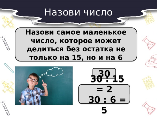 Назови число Назови самое маленькое число, которое может делиться без остатка не только на 15, но и на 6 30  30 : 15 = 2  30 : 6 = 5 