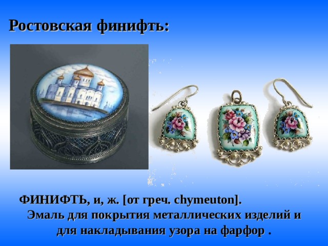  Ростовская  финифть: ФИНИФТЬ, и, ж. [от греч. chymeuton]. Эмаль для покрытия металлических изделий и для накладывания узора на фарфор  . 