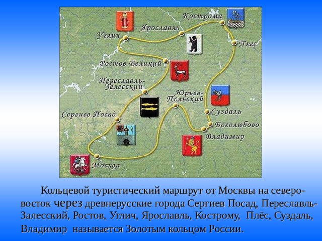   Кольцевой туристический маршрут от Москвы на северо-восток через древнерусские города Сергиев Посад, Переславль-Залесский, Ростов, Углич, Ярославль, Кострому, Плёс, Суздаль, Владимир называется Золотым кольцом России.  