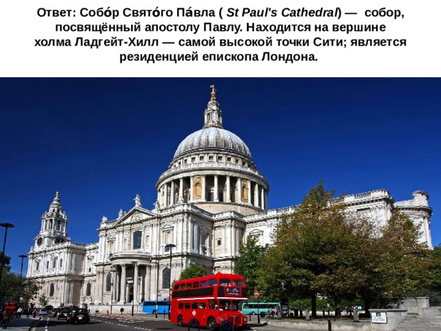 Ответ: Собо́р Свято́го Па́вла (  St Paul's Cathedral ) —  собор, посвящённый апостолу Павлу. Находится на вершине холма Ладгейт-Хилл — самой высокой точки Сити; является  резиденцией епископа Лондона.   