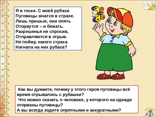 Я в тоске. С моей рубахи Пуговицы мчатся в страхе. Лишь пришью, они опять Оторвутся – и бежать. Разрешенья не спросив, Отправляются в отрыв. Не пойму, какого страха Нагнала на них рубаха?   Как вы думаете, почему у этого героя пуговицы всё время отрывались с рубашки?   Что можно сказать о человеке, у которого на одежде оторваны пуговицы? А вы всегда ходите опрятными и аккуратными? 