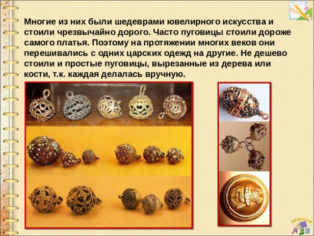 Многие из них были шедеврами ювелирного искусства и стоили чрезвычайно дорого. Часто пуговицы стоили дороже самого платья. Поэтому на протяжении многих веков они перешивались с одних царских одежд на другие. Не дешево стоили и простые пуговицы, вырезанные из дерева или кости, т.к. каждая делалась вручную.  
