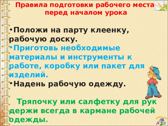 Правила подготовки рабочего места перед началом урока  Положи на парту клеенку, рабочую доску. Приготовь необходимые материалы и инструменты к работе, коробку или пакет для изделий. Надень рабочую одежду.   Тряпочку или салфетку для рук держи всегда в кармане рабочей одежды. 