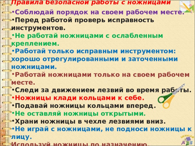 Правила безопасной работы с ножницами  Соблюдай порядок на своем рабочем месте. Перед работой проверь исправность инструментов. Не работай ножницами с ослабленным креплением. Работай только исправным инструментом: хорошо отрегулированными и заточенными ножницами. Работай ножницами только на своем рабочем месте. Следи за движением лезвий во время работы. Ножницы клади кольцами к себе. Подавай ножницы кольцами вперед. Не оставляй ножницы открытыми. Храни ножницы в чехле лезвиями вниз. Не играй с ножницами, не подноси ножницы к лицу. Используй ножницы по назначению. 