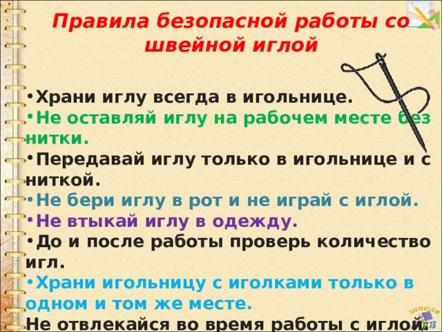 Правила безопасной работы со швейной иглой   Храни иглу всегда в игольнице. Не оставляй иглу на рабочем месте без нитки. Передавай иглу только в игольнице и с ниткой. Не бери иглу в рот и не играй с иглой. Не втыкай иглу в одежду. До и после работы проверь количество игл. Храни игольницу с иголками только в одном и том же месте. Не отвлекайся во время работы с иглой.  