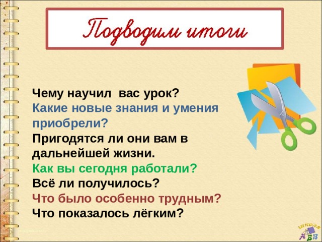 Чему научил вас урок? Какие новые знания и умения приобрели? Пригодятся ли они вам в дальнейшей жизни. Как вы сегодня работали? Всё ли получилось? Что было особенно трудным? Что показалось лёгким? 