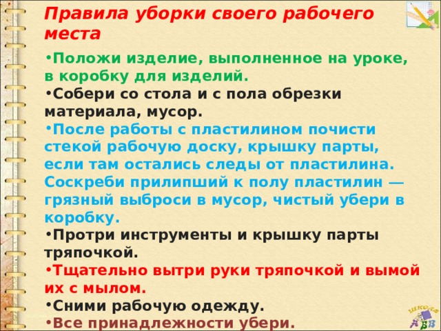 Правила уборки своего рабочего места  Положи изделие, выполненное на уроке, в коробку для изделий. Собери со стола и с пола обрезки материала, мусор. После работы с пластилином почисти стекой рабочую доску, крышку парты, если там остались следы от пластилина. Соскреби прилипший к полу пластилин — грязный выброси в мусор, чистый убери в коробку. Протри инструменты и крышку парты тряпочкой. Тщательно вытри руки тряпочкой и вымой их с мылом. Сними рабочую одежду. Все принадлежности убери. 
