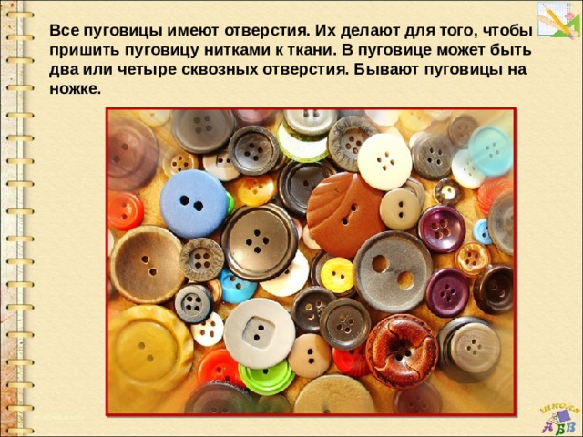 Все пуговицы имеют отверстия. Их делают для того, чтобы пришить пуговицу нитками к ткани. В пуговице может быть два или четыре сквозных отверстия. Бывают пуговицы на ножке. 