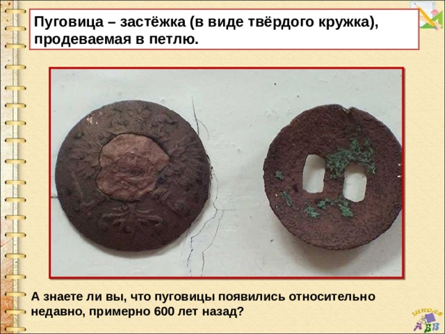 Пуговица – застёжка (в виде твёрдого кружка), продеваемая в петлю.   А знаете ли вы, что пуговицы появились относительно недавно, примерно 600 лет назад? 
