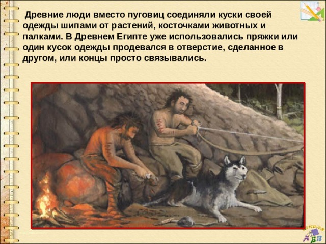   Древние люди вместо пуговиц соединяли куски своей одежды шипами от растений, косточками животных и палками. В Древнем Египте уже использовались пряжки или один кусок одежды продевался в отверстие, сделанное в другом, или концы просто связывались. 