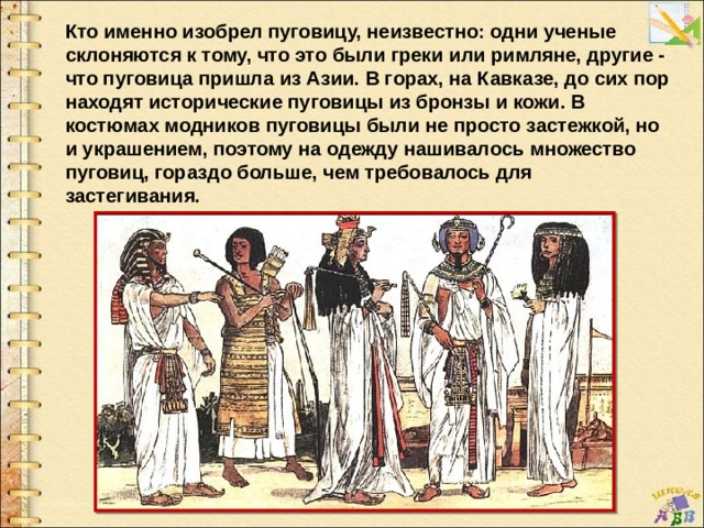 Кто именно изобрел пуговицу, неизвестно: одни ученые склоняются к тому, что это были греки или римляне, другие - что пуговица пришла из Азии. В горах, на Кавказе, до сих пор находят исторические пуговицы из бронзы и кожи. В костюмах модников пуговицы были не просто застежкой, но и украшением, поэтому на одежду нашивалось множество пуговиц, гораздо больше, чем требовалось для застегивания. 