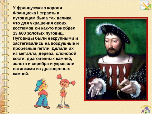 У французского короля Франциска I страсть к пуговицам была так велика, что для украшения своих костюмов он как-то приобрел 13.600 золотых пуговиц. Пуговицы были некрупными и застегивались на воздушные и прорезные петли. Делали их из металла, дерева, слоновой кости, драгоценных камней, золота и серебра и украшали вставками из драгоценных камней. 