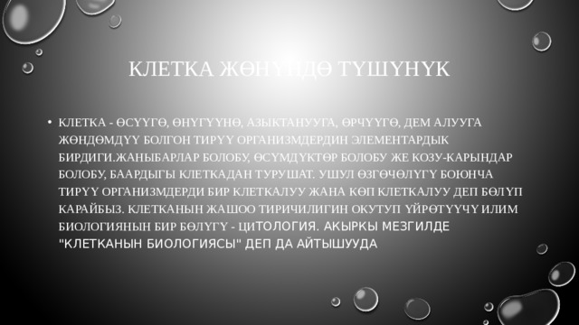 Клетка жөнүндө түшүнүк Клетка - Өсүүгө, өнүгүүнө, азыктанууга, өрчүүгө, дем алууга жөндөмдүү болгон тирүү организмдердин элементардык бирдиги.Жаныбарлар болобу, өсүмдүктөр болобу же козу-карындар болобу, баардыгы клеткадан турушат. Ушул өзгөчөлүгү боюнча тирүү организмдерди бир клеткалуу жана көп клеткалуу деп бөлүп карайбыз. Клетканын жашоо тиричилигин окутуп үйрөтүүчү илим биологиянын бир бөлүгү - ци тология. Акыркы мезгилде 