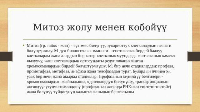 Митоз жолу менен көбөйүү Митоз (гр. mitos - жип) - түз эмес бөлүнүү, эукариоттук клеткалардын негизги бөлүнүү жолу. М-дун биологиялык мааниси - генетикалык бирдей баалуу клеткаларды жана алардын бир катар клеткалык муундарда сакталышын камсыз кылуучу, жаш клеткалардын ортосундагы редупликацияланган хромосомалардын бирдей бөлүштүрүлүшү. М. бир нече стадиялардан: профаза, прометафаза, метафаза, анафаза жана телофазадан турат. Булардын ичинен эң узак биринчи жана акыркы стадиялар. Профазанын мүнөздүү белгилери - хромосомалардын жыйналышы, ядрочолордун бөлүнүшү, транскрипциянын активдүүлүгүнүн төмөндөшү (профазанын аягында РНКнын синтези токтойт) жана бөлүнүү түйдөгүнүн калыптанышынын башталышы 