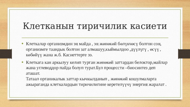 Клетканын тиричилик касиети Клеткалар организмдин эң майда , эң жөнөкөй бөлүкчөсү болгон соң, организмге таандык болгон зат алмашуу,кыймылдоо ,дүүлүгү , өсүү , көбөйүү жана ж.б. Касиеттерге ээ. Клеткага кан аркылуу келип турган жөнөкөй заттардан белоктор,майлар жана углеводдор пайда болуп турат.Бул процессти –биосинтез деп аташат.  Татаал органикалык заттар кычкылданып , жөнөкөй кошулмаларга ажыраганда клеткалардын тиричилигине керетелүүчү энергия жаралат . 